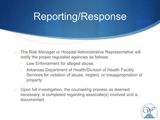 Reporting/Response


o The Risk Manager or Hospital Administrative Representative will
   notify the proper regulated agencies as follows:
   •   Law Enforcement for alleged abuse.
   •   Arkansas Department of Health/Division of Health Facility
       Services for violation of abuse, neglect, or misappropriation of
       property

o Upon full investigation, the counseling process as deemed
   necessary, is completed regarding associate(s) involved and is
   documented
 