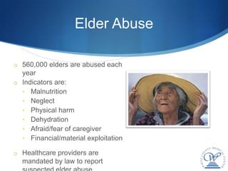 Elder Abuse

o 560,000 elders are abused each
  year
o Indicators are:
  • Malnutrition
  • Neglect
  • Physical harm
  • Dehydration
  • Afraid/fear of caregiver
  • Financial/material exploitation

o Healthcare providers are
  mandated by law to report
 