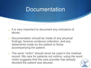 Documentation


o It is very important to document any indicators of
  abuse.
o Documentation should be made of any physical
  findings, forensic evidence collection, and any
  statements made by the patient or those
  accompanying the patient.
o The word “victim” should never be used in the medical
  record. We care for patients not victims, using the word
  victim suggests that the care provider has already
  decided the patient was abused.
 