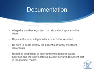 Documentation


o Alleged is another legal term that should not appear in the
   chart.

o Replace the word alleged with suspected or reported.

o Be sure to quote exactly the patient’s or family members’
   statements.

o Report all suspicions of elder and child abuse to Social
   Services and the Administrative Supervisor and document that
   in the medical record.
 