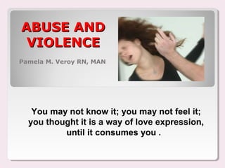 ABUSE ANDABUSE AND
VIOLENCEVIOLENCE
Pamela M. Veroy RN, MAN
You may not know it; you may not feel it;
you thought it is a way of love expression,
until it consumes you .
 