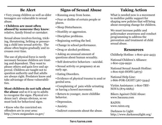 Be Alert                         Signs of Sexual Abuse                         Taking Action
▪ Very young children as well as older   ▪ Running away from home.                  What is needed now is a movement
teenagers are vulnerable to sexual       ▪ Fear or dislike of certain people or     to mobilize public support for
abuse.                                   places.                                    shaping new policies that will bring
▪ Children are most often                                                           about sweeping change for children.
                                         ▪ Sleep Disturbances.
abused by someone they know:                                                        We must increase public and
relative, family friend or caretaker.    ▪ Hostility or aggression.
                                                                                    policymaker awareness and conduct
                                         ▪ Discipline problems.                     programming to address the
Sexual abuse involves forcing, trick-
ing, threatening, bribing or pressur-    ▪ Beginning wetting the bed.               prevention and treatment of child
ing a child into sexual activity. The                                               sexual abuse.
                                         ▪ Change in school performance.
abuse often begins gradually and in-
creases over time.
                                         ▪ Drug or alcohol problems.                          Resources
                                         ▪ Asking an unusual amount of              Childhelp Hotline: 1-800-422-4453
The use of physical force is rarely      questions about human sexuality.
necessary because children are trust-                                               National Children’s Alliance:
                                         ▪ Self-destructive behaviors - suicidal.   1-800-239-9950
ing and dependent. They want to
please others and gain love and ap-      ▪ Sexual activity or pregnancy at an
                                         early age.                                 National Sexual Assault Hotline:
proval. Children are taught not to
                                                                                    1-800-656-HOPE (4673)
question authority and that adults       ▪ Eating Disorders.
are always right. Predators know and                                                National Help Line:
take advantage of these vulnerabili-     ▪ Evidence of physical trauma to anal or
                                                                                    1-866-FOR-LIGHT (367-5444)
ties.                                    genital area.
                                         ▪ Complaining of pain while urinating      Victim Assistance: 1-800-TRY-
Most children do not talk about          or having a bowel movement.                NOVA (879-6682)
the abuse and so it is up to adults
to recognize the signs. Physical evi-    ▪ Return to younger, more childlike        Bikers Against Child Abuse:
dence isn’t always obvious, so we        behavior.                                  www.bacausa.com
must look for behavioral signs.          ▪ Depression.                              RAINN:
▪ Know who the convicted sex             ▪ Anxiety.                                 www.rainn.org
offenders are in your area:              ▪ Indirect comments about the abuse.       Darkness to Light:
http://www.meganslaw.ca.gov/                                                        http://www.darkness2light.org/

                                                      SaveAaron.com
 