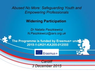 Abused No More: Safeguarding Youth and
Empowering Professionals
Widening Participation
Dr Natalia Paszkiewicz
N.Paszkiewicz@iars.org.uk
The Programme is funded by Erasmus+ under
 2015-1-UK01-KA205-012555
Cardiff
3 December 2015
 