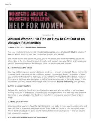 Google
Navigation ²
Abused Women : 10 Tips on How to Get Out of an
Abusive Relationship
by Admin on May 8, 2014 in Abused Women, Relationships
Has your relationship deteriorated into domestic violence, or an emotionally abusive situation?
Are you afraid, doubting your own capabilities, or even your sanity?
The simple truth is that you’re not crazy, you’re not stupid, and most importantly, you’re not
alone. Now is the time to gather your strength, seek support from your family and friends, and
get out. Hopefully these tips will help you make the decision to save yourself.
1. Acknowledge the abuse
You may be blaming your spouse’s behavior on stress — or even on yourself. Take a moment to
consider: Is he controlling all the household money? The way you dress? The amount of time
you spend with friends? Does he hit you or your children? Hurt pets? Destroy things you love?
Force you to do things you don’t want to do? All these are examples of domestic abuse. If this
sounds like your life, please acknowledge that you’re in an abusive relationship, and get help.
2. Find a support system
Believe this: you have friends and family who love you, and who are willing — perhaps even
waiting anxiously — to help you. And every city has organizations that offer help and guidance
to women in your situation. You don’t have to suffer in silence, and you don’t have to go it
alone.
3. Make your decision
Understand that you have have the right to control your body, to make your own decisions, and
live a life free of emotional and physical pain. Then make the choice to take back your power.
Please don’t talk about any plans you’re making to leave with your spouse — this can cause a
bad situation to escalate.
4. Collect and create important documents
 