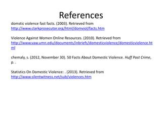 References
domstic violence fast facts. (2003). Retrieved from
http://www.clarkprosecutor.org/html/domviol/facts.htm

Violence Against Women Online Resources. (2010). Retrieved from
http://www.vaw.umn.edu/documents/inbriefs/domesticviolence/domesticviolence.ht
ml

chemaly, s. (2012, November 30). 50 Facts About Domestic Violence. Huff Post Crime,
p. .

Statistics On Domestic Violence: . (2013). Retrieved from
http://www.silentwitness.net/sub/violences.htm
 