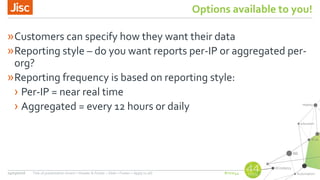 #nsw44
Options available to you!
»Customers can specify how they want their data
»Reporting style – do you want reports per-IP or aggregated per-
org?
»Reporting frequency is based on reporting style:
› Per-IP = near real time
› Aggregated = every 12 hours or daily
24/03/2016 Title of presentation (Insert > Header & Footer > Slide > Footer > Apply to all)
 