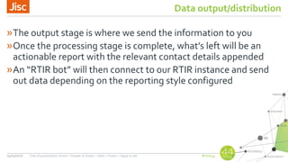 #nsw44
Data output/distribution
»The output stage is where we send the information to you
»Once the processing stage is complete, what’s left will be an
actionable report with the relevant contact details appended
»An “RTIR bot” will then connect to our RTIR instance and send
out data depending on the reporting style configured
24/03/2016 Title of presentation (Insert > Header & Footer > Slide > Footer > Apply to all)
 