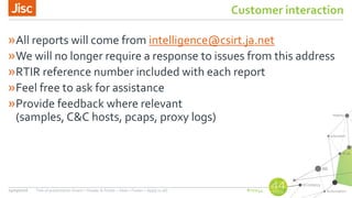 #nsw44
Customer interaction
»All reports will come from intelligence@csirt.ja.net
»We will no longer require a response to issues from this address
»RTIR reference number included with each report
»Feel free to ask for assistance
»Provide feedback where relevant
(samples, C&C hosts, pcaps, proxy logs)
24/03/2016 Title of presentation (Insert > Header & Footer > Slide > Footer > Apply to all)
 