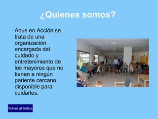 ¿Quienes somos?
Abus en Acción se
trata de una
organización
encargada del
cuidado y
entretenimiento de
los mayores que no
tienen a ningún
pariente cercano
disponible para
cuidarles.
Volver al índice
 