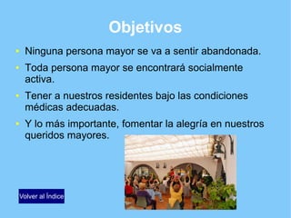 Objetivos
● Ninguna persona mayor se va a sentir abandonada.
● Toda persona mayor se encontrará socialmente
activa.
● Tener a nuestros residentes bajo las condiciones
médicas adecuadas.
● Y lo más importante, fomentar la alegría en nuestros
queridos mayores.
Volver al Índice
 