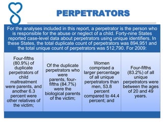 PERPETRATORS
For the analyses included in this report, a perpetrator is the person who
  is responsible for the abuse or neglect of a child. Forty-nine States
reported case-level data about perpetrators using unique identifiers. In
these States, the total duplicate count of perpetrators was 894,951 and
     the total unique count of perpetrators was 512,790. For 2009:

   Four-fifths
   (80.9%) of                               Women
                    Of the duplicate
     duplicate                           comprised a         Four-fifths
                   perpetrators who
 perpetrators of                      larger percentage    (83.2%) of all
                           were
       child                             of all unique         unique
                     parents, four-
  maltreatment                         perpetrators than perpetrators were
                     fifths (84.7%)
were parents, and                         men, 53.8      between the ages
                         were the
   another 6.3                              percent         of 20 and 49
                   biological parents
  percent were                        compared to 44.4          years.
                      of the victim;
other relatives of                       percent; and
    the victim;
 