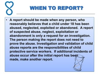 WHEN TO REPORT?

• A report should be made when any person, who
  reasonably believes that a child under 18 has been
  abused, neglected, exploited or abandoned. A report
  of suspected abuse, neglect, exploitation or
  abandonment is only a request for an investigation.
  The person making the report does not need to
  prove the abuse. Investigation and validation of child
  abuse reports are the responsibilities of child
  protective service workers. If additional incidents of
  abuse occur after the initial report has been
  made, make another report.
 