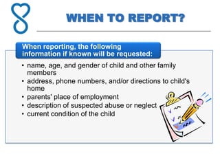 WHEN TO REPORT?

When reporting, the following
information if known will be requested:
• name, age, and gender of child and other family
  members
• address, phone numbers, and/or directions to child's
  home
• parents' place of employment
• description of suspected abuse or neglect
• current condition of the child
 