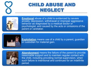 CHILD ABUSE AND
          NEGLECT
Emotional abuse of a child is evidenced by severe
anxiety, depression, withdrawal or improper aggressive
behavior as diagnosed by a medical doctor or
psychologist, and caused by the acts or omissions of the
parent or caretaker.



Exploitation means use of a child by a parent, guardian
or custodian for material gain.



Abandonment means the failure of the parent to provide
reasonable support and to maintain regular contact with
the child, including providing normal supervision, when
such failure is intentional and continues for an indefinite
period.
 
