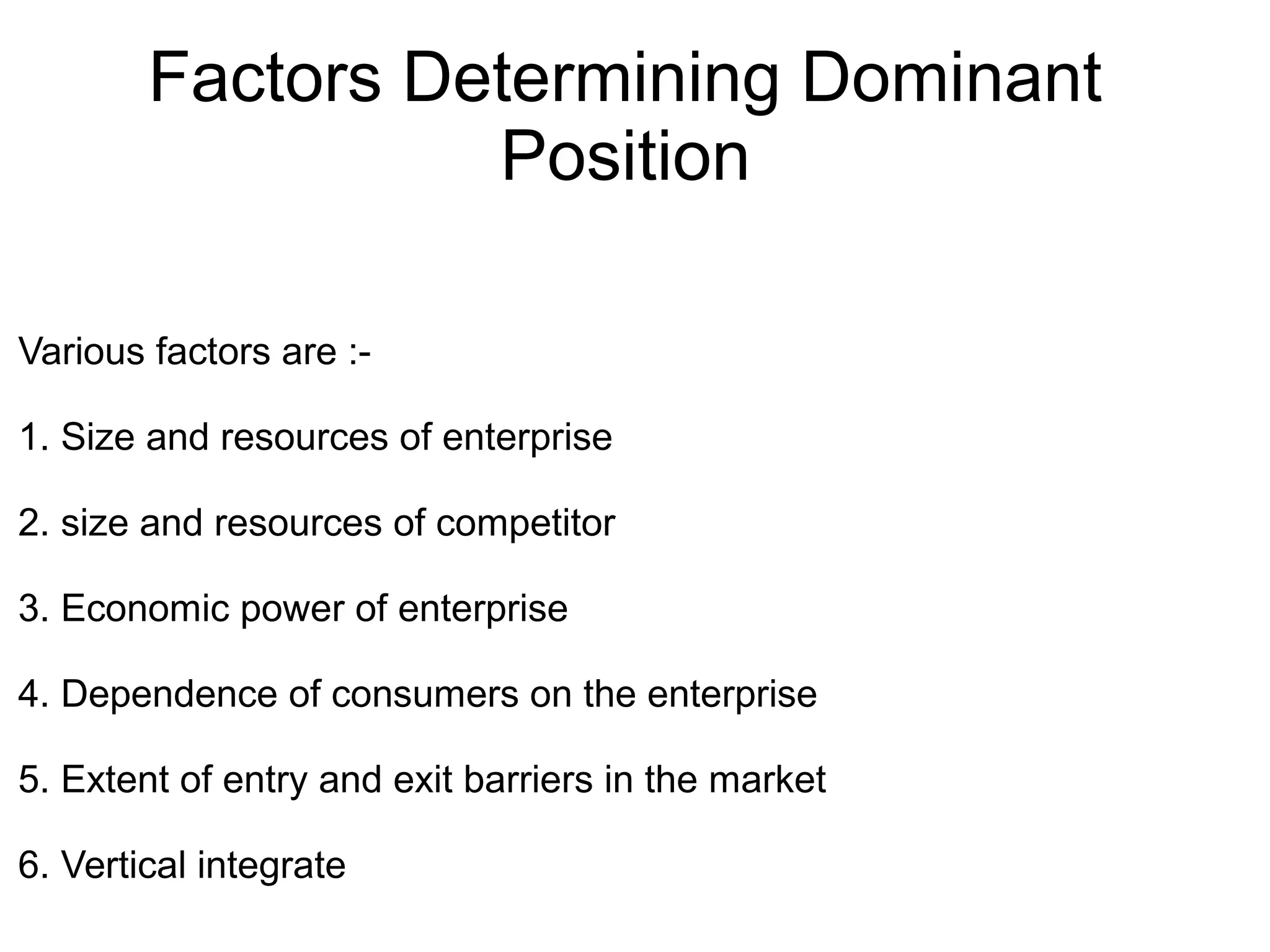 Factors Determining Dominant
Position
Various factors are :-
1. Size and resources of enterprise
2. size and resources of competitor
3. Economic power of enterprise
4. Dependence of consumers on the enterprise
5. Extent of entry and exit barriers in the market
6. Vertical integrate
 