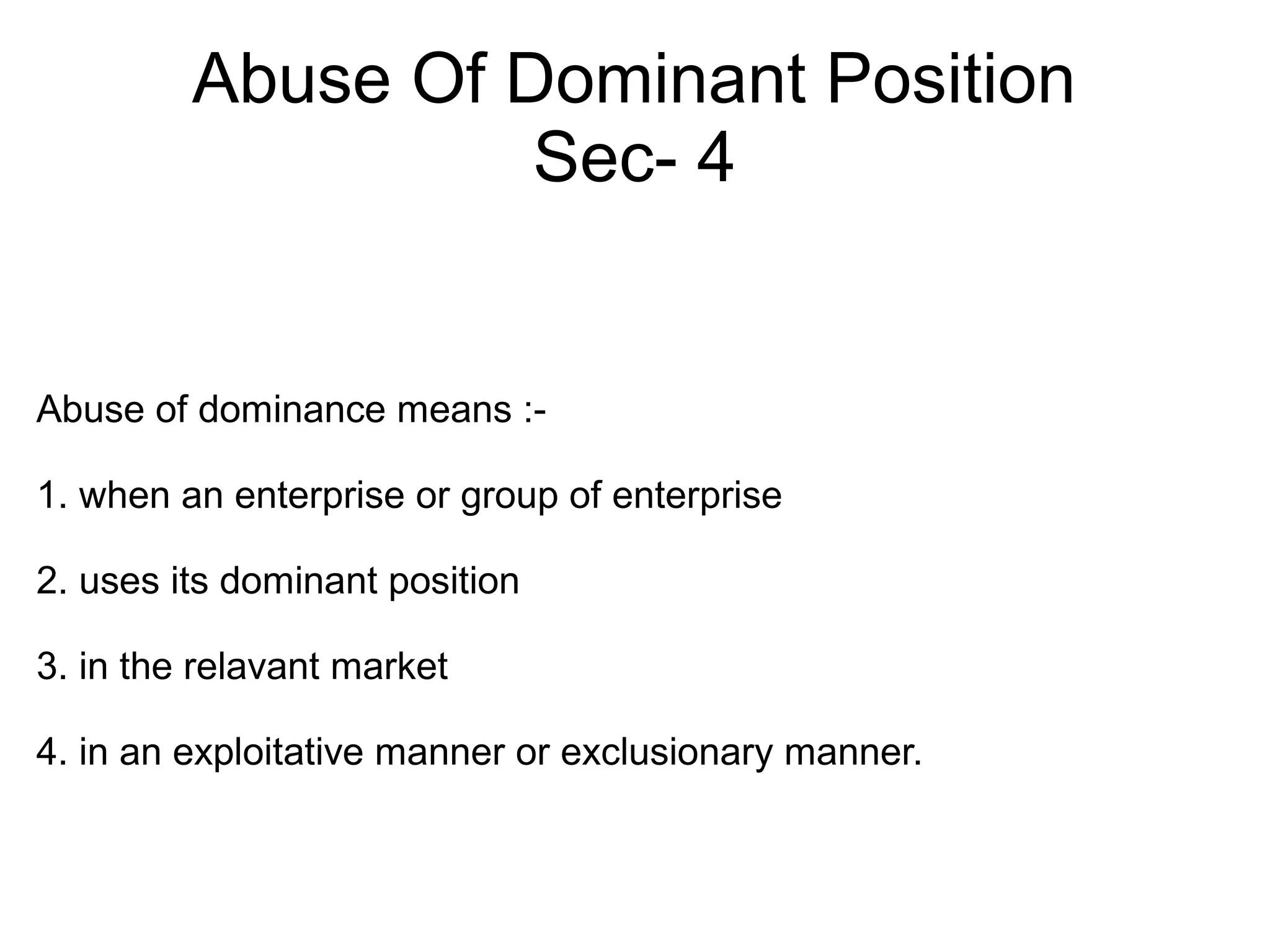 Abuse Of Dominant Position
Sec- 4
Abuse of dominance means :-
1. when an enterprise or group of enterprise
2. uses its dominant position
3. in the relavant market
4. in an exploitative manner or exclusionary manner.
 
