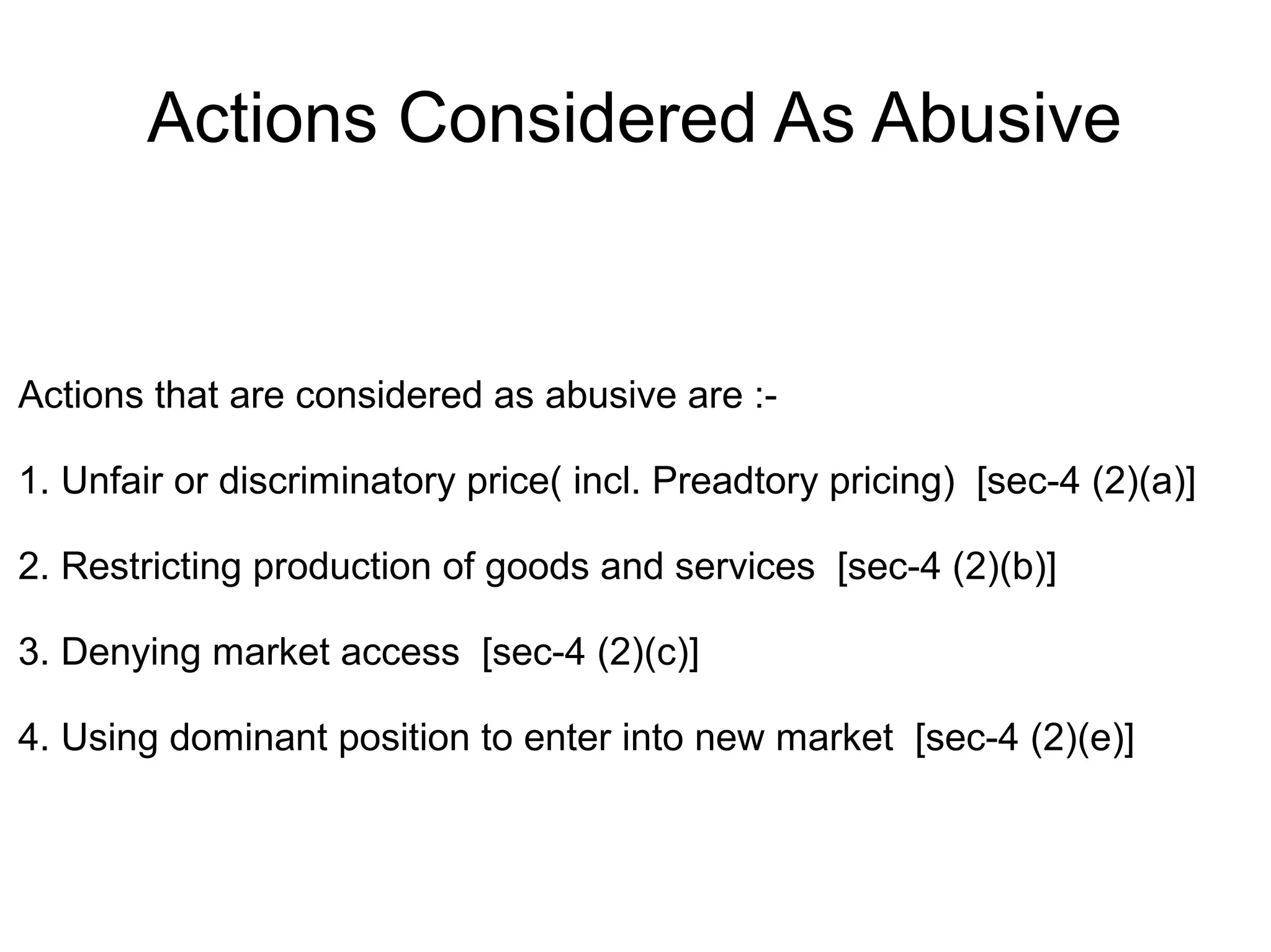 Actions Considered As Abusive
Actions that are considered as abusive are :-
1. Unfair or discriminatory price( incl. Preadtory pricing) [sec-4 (2)(a)]
2. Restricting production of goods and services [sec-4 (2)(b)]
3. Denying market access [sec-4 (2)(c)]
4. Using dominant position to enter into new market [sec-4 (2)(e)]
 
