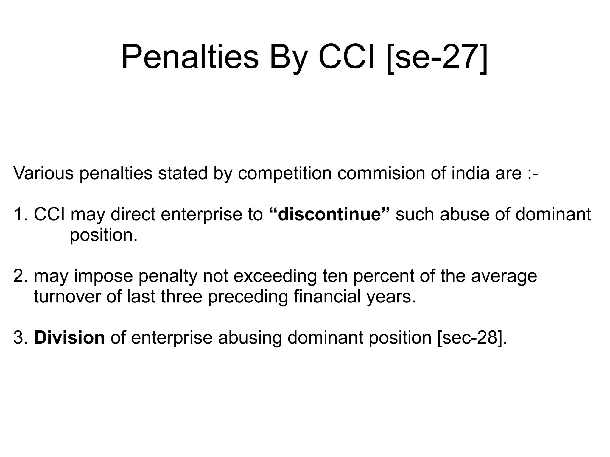 Penalties By CCI [se-27]
Various penalties stated by competition commision of india are :-
1. CCI may direct enterprise to “discontinue” such abuse of dominant
position.
2. may impose penalty not exceeding ten percent of the average
turnover of last three preceding financial years.
3. Division of enterprise abusing dominant position [sec-28].
 