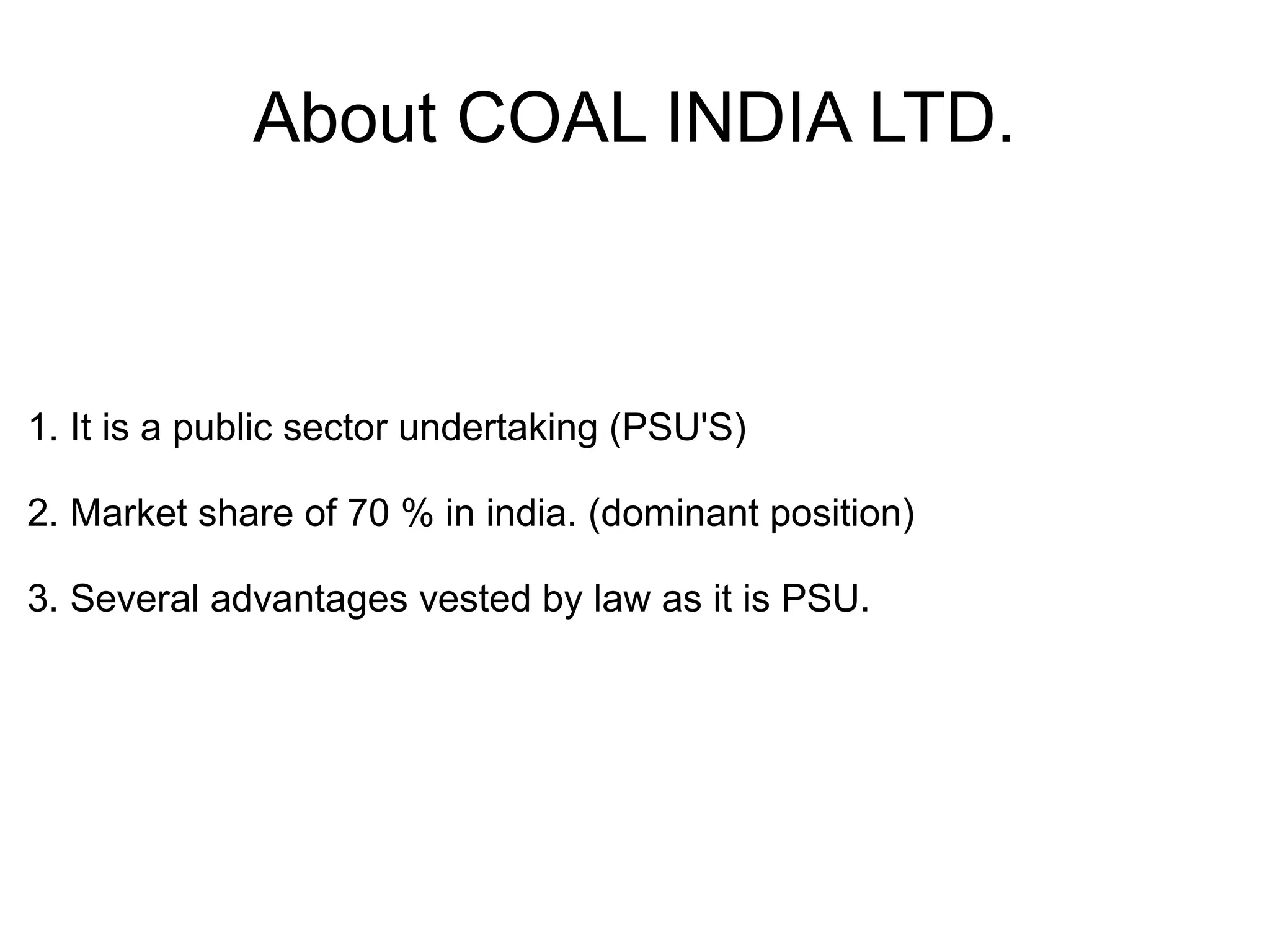 About COAL INDIA LTD.
1. It is a public sector undertaking (PSU'S)
2. Market share of 70 % in india. (dominant position)
3. Several advantages vested by law as it is PSU.
 
