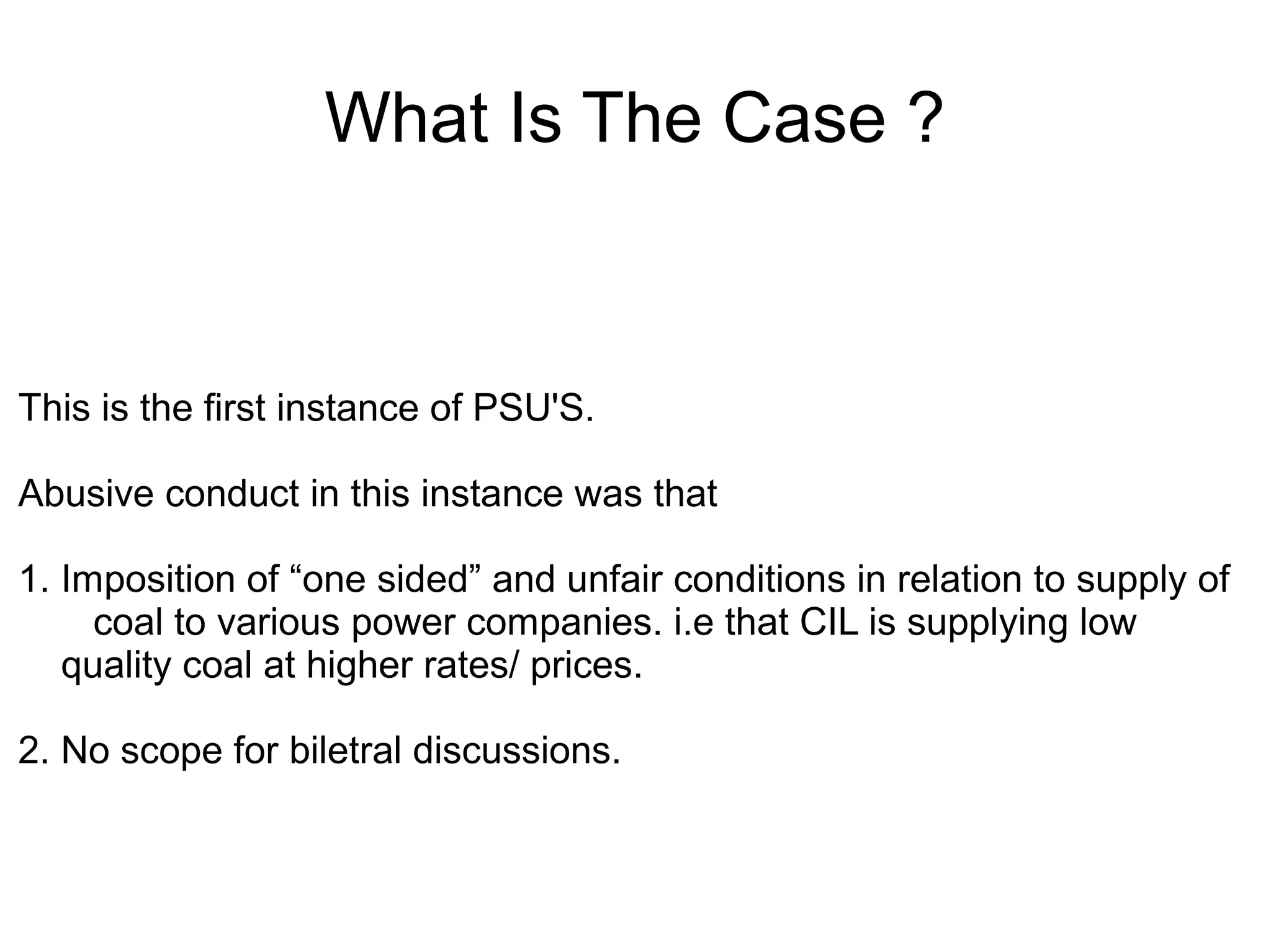 What Is The Case ?
This is the first instance of PSU'S.
Abusive conduct in this instance was that
1. Imposition of “one sided” and unfair conditions in relation to supply of
coal to various power companies. i.e that CIL is supplying low
quality coal at higher rates/ prices.
2. No scope for biletral discussions.
 