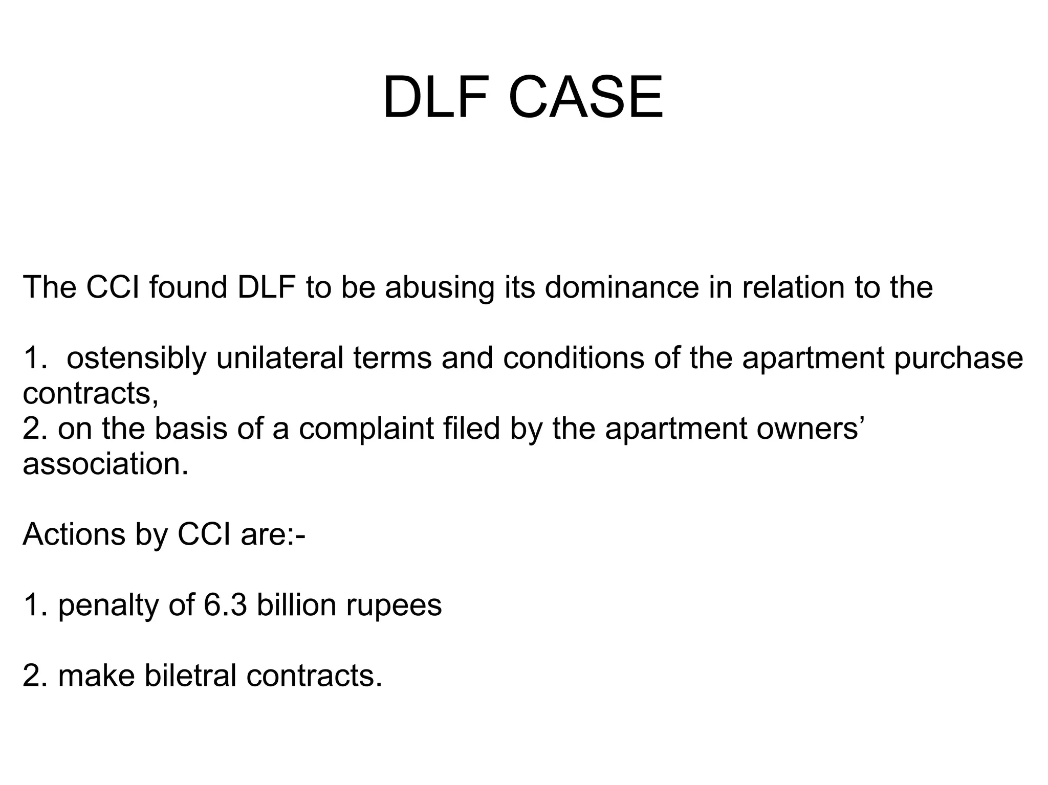 DLF CASE
The CCI found DLF to be abusing its dominance in relation to the
1. ostensibly unilateral terms and conditions of the apartment purchase
contracts,
2. on the basis of a complaint filed by the apartment owners’
association.
Actions by CCI are:-
1. penalty of 6.3 billion rupees
2. make biletral contracts.
 
