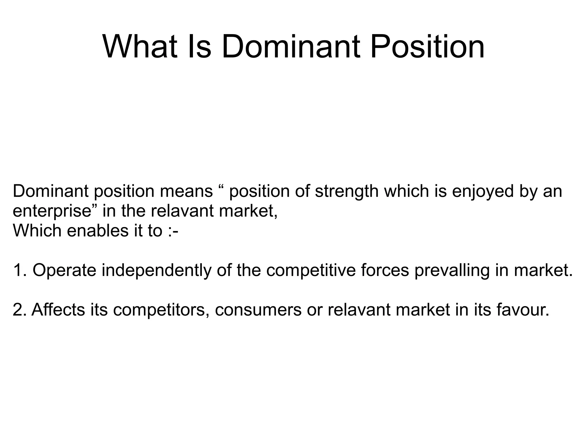 What Is Dominant Position
Dominant position means “ position of strength which is enjoyed by an
enterprise” in the relavant market,
Which enables it to :-
1. Operate independently of the competitive forces prevalling in market.
2. Affects its competitors, consumers or relavant market in its favour.
 
