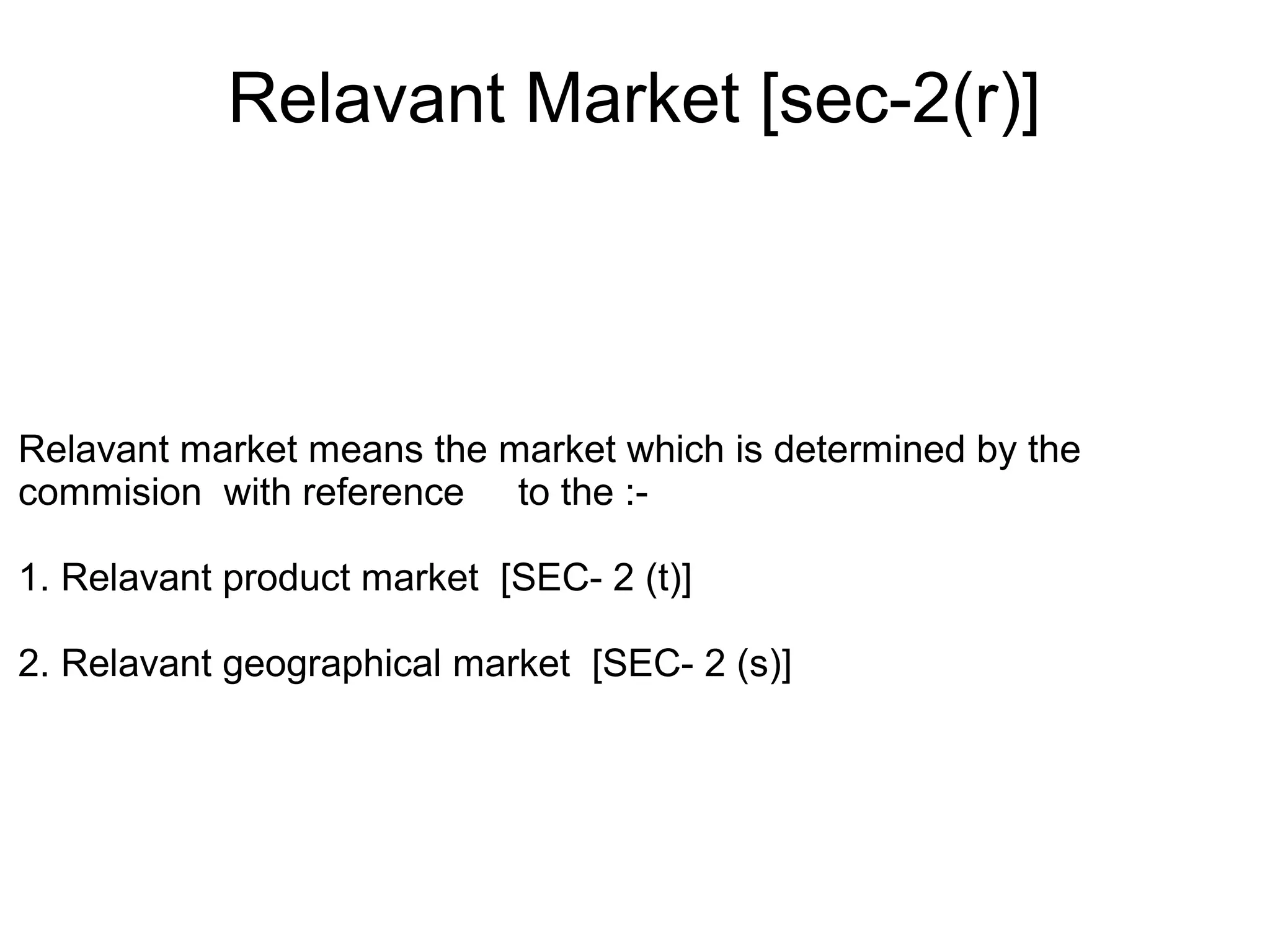 Relavant Market [sec-2(r)]
Relavant market means the market which is determined by the
commision with reference to the :-
1. Relavant product market [SEC- 2 (t)]
2. Relavant geographical market [SEC- 2 (s)]
 