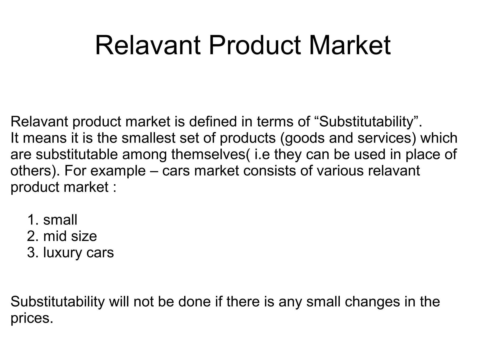 Relavant Product Market
Relavant product market is defined in terms of “Substitutability”.
It means it is the smallest set of products (goods and services) which
are substitutable among themselves( i.e they can be used in place of
others). For example – cars market consists of various relavant
product market :
1. small
2. mid size
3. luxury cars
Substitutability will not be done if there is any small changes in the
prices.
 