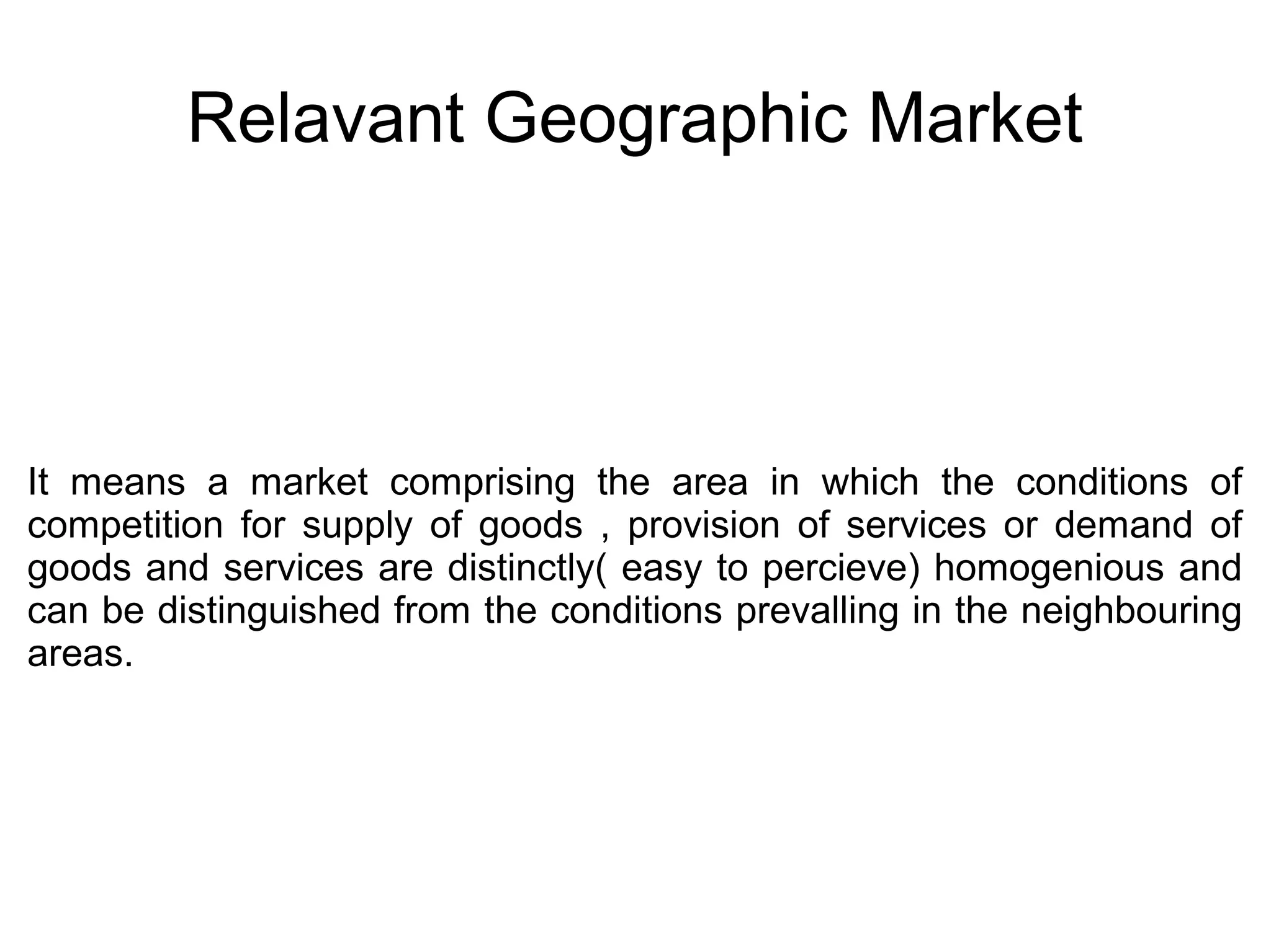 Relavant Geographic Market
It means a market comprising the area in which the conditions of
competition for supply of goods , provision of services or demand of
goods and services are distinctly( easy to percieve) homogenious and
can be distinguished from the conditions prevalling in the neighbouring
areas.
 