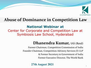 1
National Webinar at
Center for Corporate and Competition Law at
Symbiosis Law School, Hyderabad
Dhanendra Kumar, IAS (Retd)
Former Chairman, Competition Commission of India
Founder Chairman, Competition Advisory Services (I) LLP
& Former Secretary to Government of India
Former Executive Director, The World Bank
Abuse of Dominance in Competition Law
27th August 2021
 