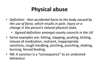 Physical abuse
• Definition - Non accidental harm to the body caused by
  the use of force, which results in pain, injury or a
  change in the person’s natural physical state.
   • Agreed definition amongst county councils in the UK
• Some examples are: hitting, slapping, pushing, kicking,
  misuse of medication, restraint, inappropriate
  sanctions, rough handling, pinching, punching, shaking,
  burning, forced feeding.
• NB: A sanction is a “consequence” to an undesired
  behaviour.
 