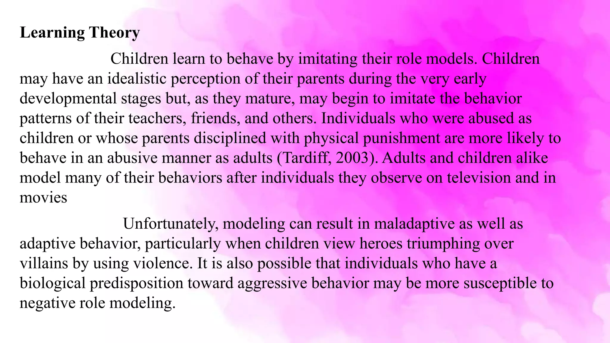 Learning Theory
Children learn to behave by imitating their role models. Children
may have an idealistic perception of their parents during the very early
developmental stages but, as they mature, may begin to imitate the behavior
patterns of their teachers, friends, and others. Individuals who were abused as
children or whose parents disciplined with physical punishment are more likely to
behave in an abusive manner as adults (Tardiff, 2003). Adults and children alike
model many of their behaviors after individuals they observe on television and in
movies
Unfortunately, modeling can result in maladaptive as well as
adaptive behavior, particularly when children view heroes triumphing over
villains by using violence. It is also possible that individuals who have a
biological predisposition toward aggressive behavior may be more susceptible to
negative role modeling.
 