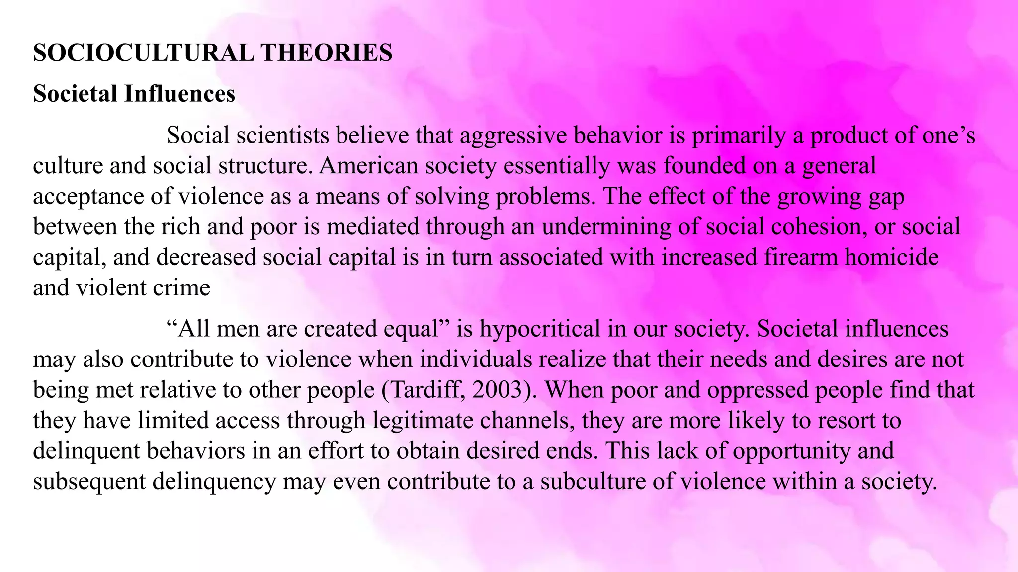 SOCIOCULTURAL THEORIES
Societal Influences
Social scientists believe that aggressive behavior is primarily a product of one’s
culture and social structure. American society essentially was founded on a general
acceptance of violence as a means of solving problems. The effect of the growing gap
between the rich and poor is mediated through an undermining of social cohesion, or social
capital, and decreased social capital is in turn associated with increased firearm homicide
and violent crime
“All men are created equal” is hypocritical in our society. Societal influences
may also contribute to violence when individuals realize that their needs and desires are not
being met relative to other people (Tardiff, 2003). When poor and oppressed people find that
they have limited access through legitimate channels, they are more likely to resort to
delinquent behaviors in an effort to obtain desired ends. This lack of opportunity and
subsequent delinquency may even contribute to a subculture of violence within a society.
 