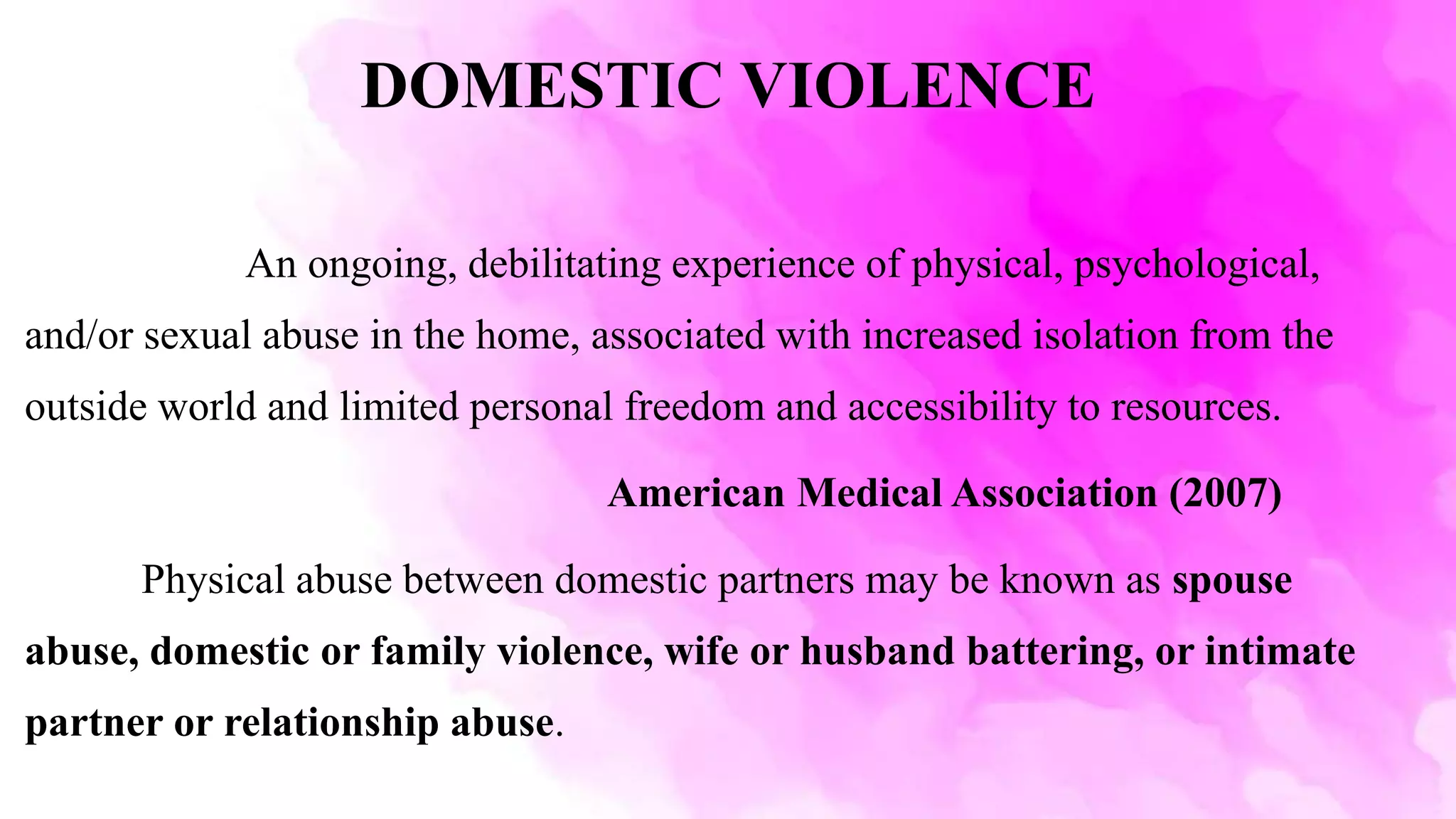 DOMESTIC VIOLENCE
An ongoing, debilitating experience of physical, psychological,
and/or sexual abuse in the home, associated with increased isolation from the
outside world and limited personal freedom and accessibility to resources.
American Medical Association (2007)
Physical abuse between domestic partners may be known as spouse
abuse, domestic or family violence, wife or husband battering, or intimate
partner or relationship abuse.
 
