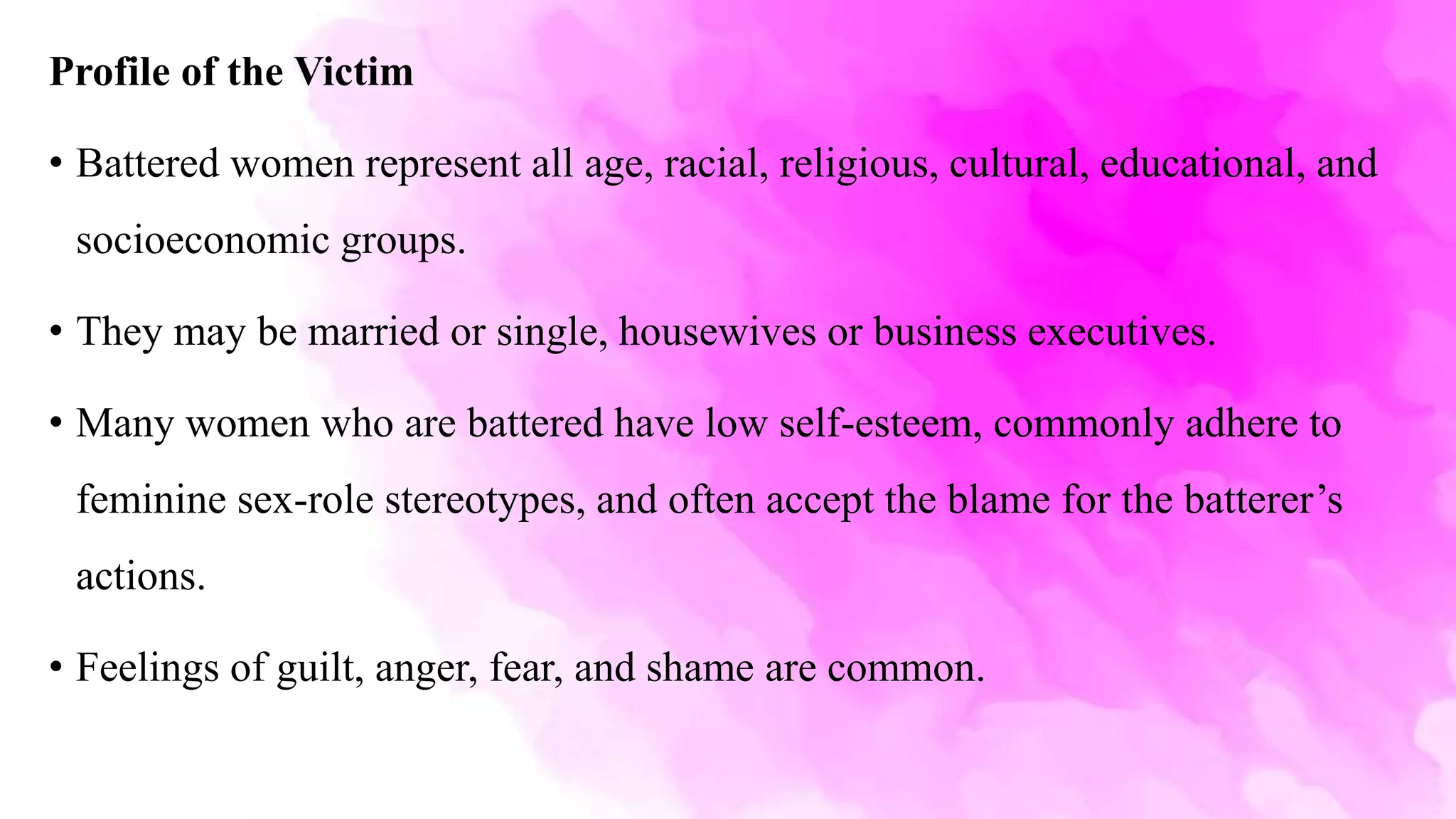 Profile of the Victim
• Battered women represent all age, racial, religious, cultural, educational, and
socioeconomic groups.
• They may be married or single, housewives or business executives.
• Many women who are battered have low self-esteem, commonly adhere to
feminine sex-role stereotypes, and often accept the blame for the batterer’s
actions.
• Feelings of guilt, anger, fear, and shame are common.
 