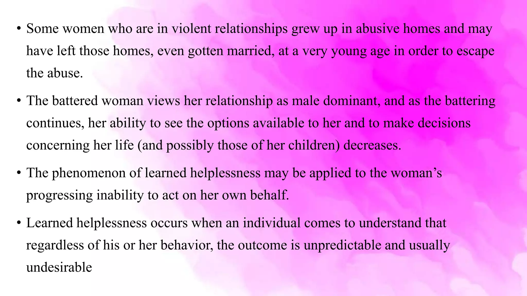 • Some women who are in violent relationships grew up in abusive homes and may
have left those homes, even gotten married, at a very young age in order to escape
the abuse.
• The battered woman views her relationship as male dominant, and as the battering
continues, her ability to see the options available to her and to make decisions
concerning her life (and possibly those of her children) decreases.
• The phenomenon of learned helplessness may be applied to the woman’s
progressing inability to act on her own behalf.
• Learned helplessness occurs when an individual comes to understand that
regardless of his or her behavior, the outcome is unpredictable and usually
undesirable
 
