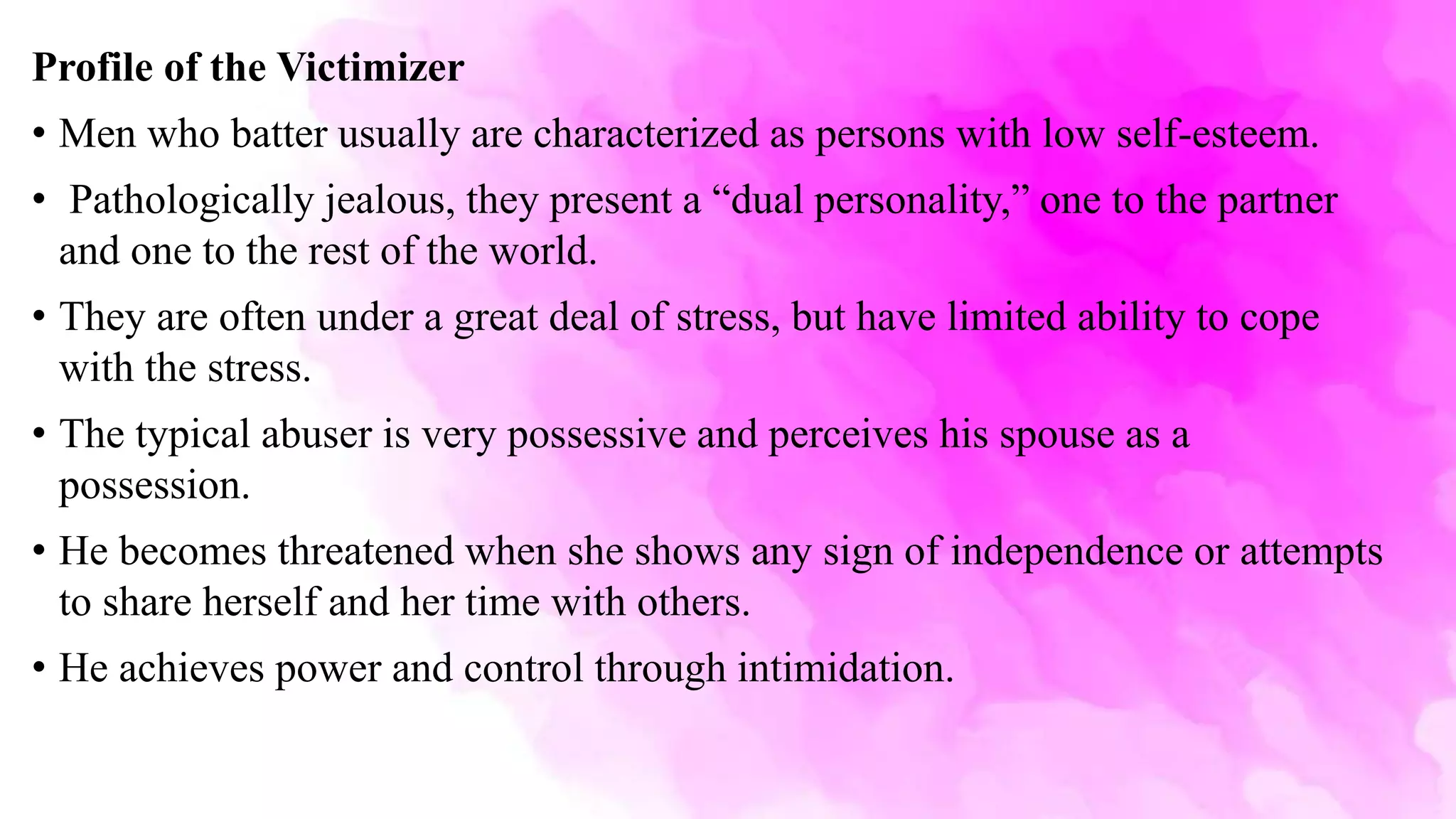 Profile of the Victimizer
• Men who batter usually are characterized as persons with low self-esteem.
• Pathologically jealous, they present a “dual personality,” one to the partner
and one to the rest of the world.
• They are often under a great deal of stress, but have limited ability to cope
with the stress.
• The typical abuser is very possessive and perceives his spouse as a
possession.
• He becomes threatened when she shows any sign of independence or attempts
to share herself and her time with others.
• He achieves power and control through intimidation.
 