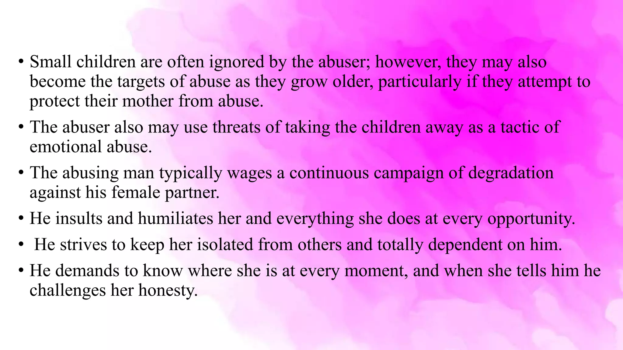 • Small children are often ignored by the abuser; however, they may also
become the targets of abuse as they grow older, particularly if they attempt to
protect their mother from abuse.
• The abuser also may use threats of taking the children away as a tactic of
emotional abuse.
• The abusing man typically wages a continuous campaign of degradation
against his female partner.
• He insults and humiliates her and everything she does at every opportunity.
• He strives to keep her isolated from others and totally dependent on him.
• He demands to know where she is at every moment, and when she tells him he
challenges her honesty.
 