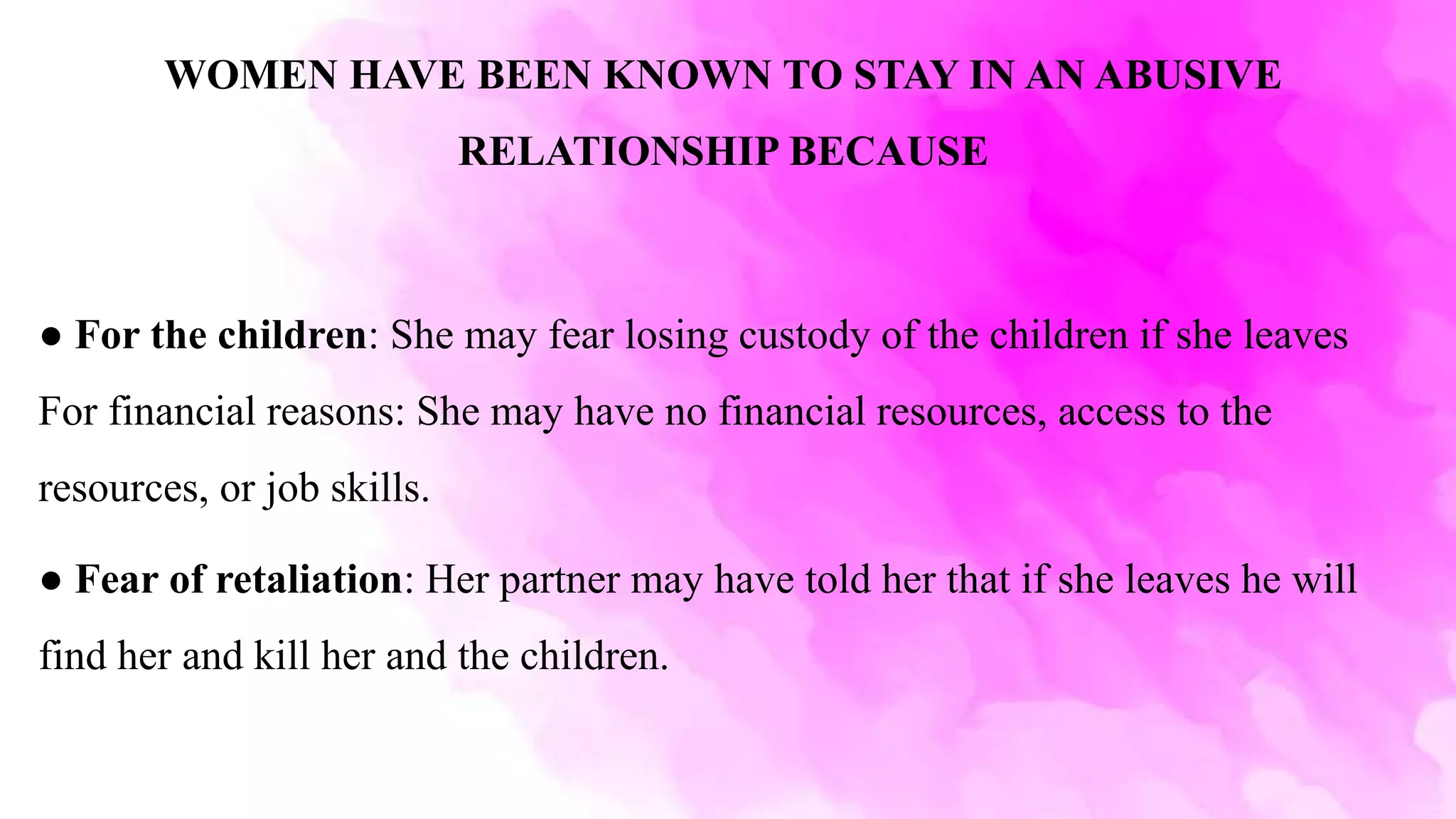 WOMEN HAVE BEEN KNOWN TO STAY IN AN ABUSIVE
RELATIONSHIP BECAUSE
● For the children: She may fear losing custody of the children if she leaves
For financial reasons: She may have no financial resources, access to the
resources, or job skills.
● Fear of retaliation: Her partner may have told her that if she leaves he will
find her and kill her and the children.
 