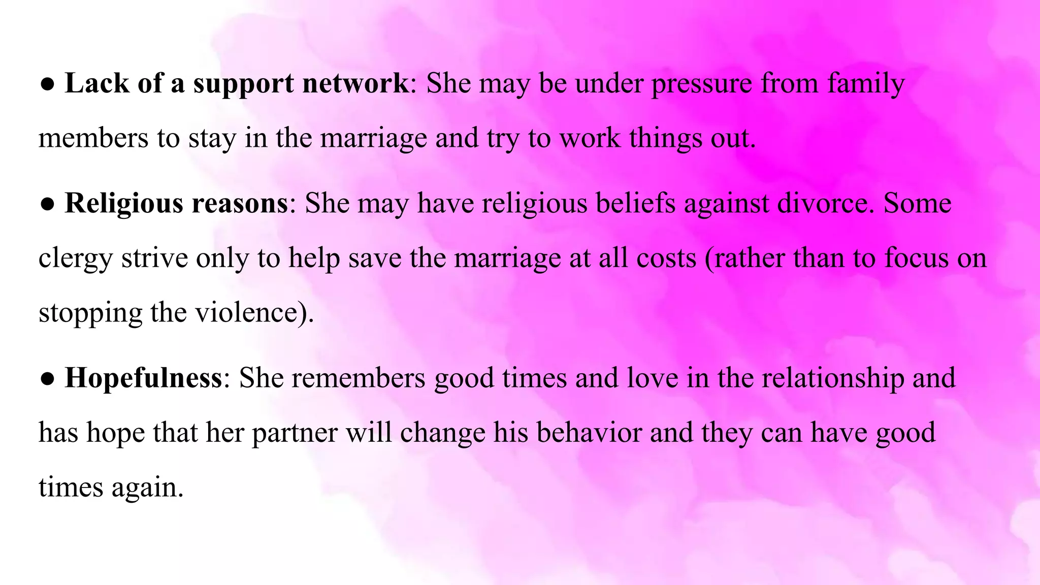 ● Lack of a support network: She may be under pressure from family
members to stay in the marriage and try to work things out.
● Religious reasons: She may have religious beliefs against divorce. Some
clergy strive only to help save the marriage at all costs (rather than to focus on
stopping the violence).
● Hopefulness: She remembers good times and love in the relationship and
has hope that her partner will change his behavior and they can have good
times again.
 
