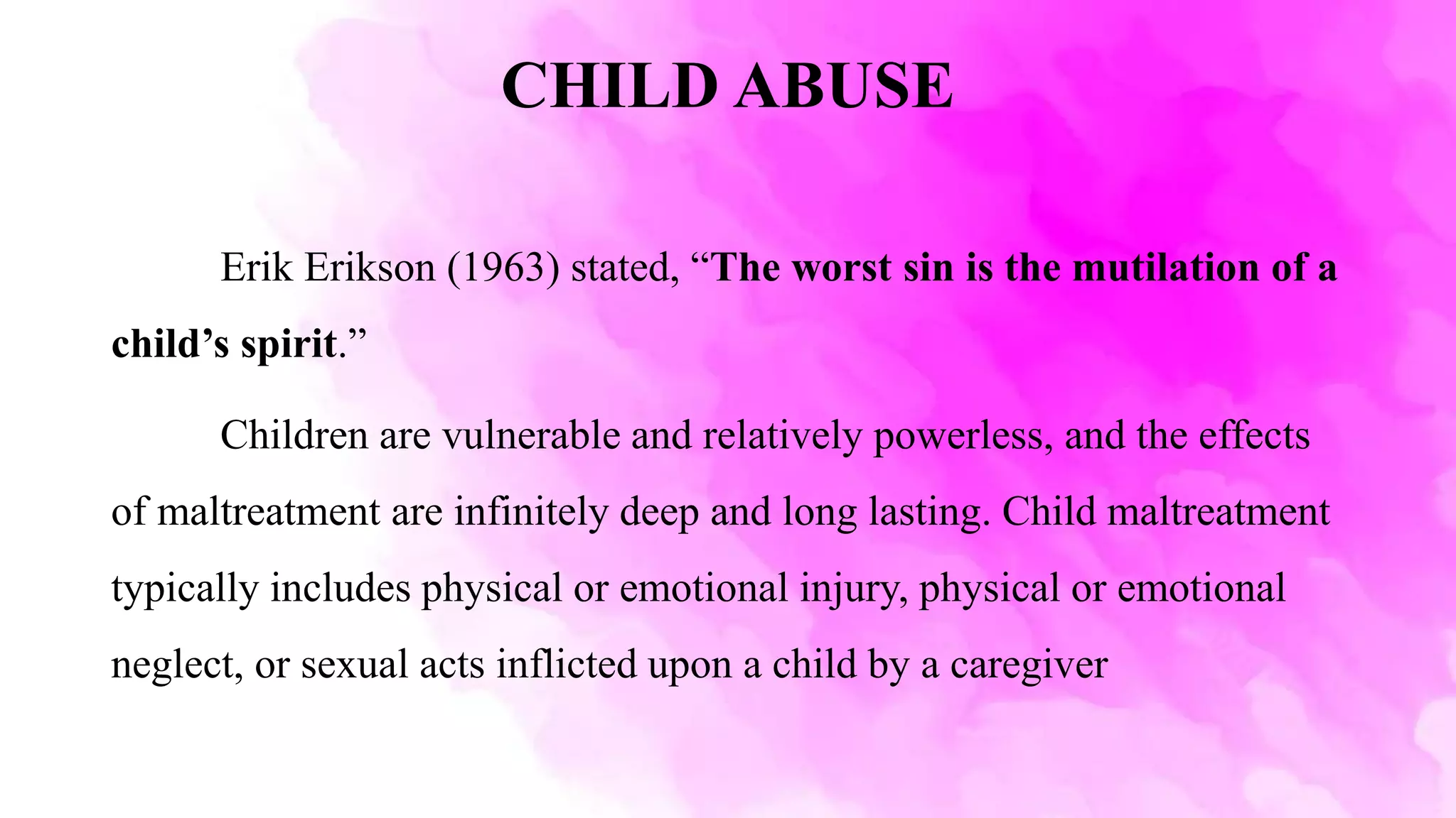 CHILD ABUSE
Erik Erikson (1963) stated, “The worst sin is the mutilation of a
child’s spirit.”
Children are vulnerable and relatively powerless, and the effects
of maltreatment are infinitely deep and long lasting. Child maltreatment
typically includes physical or emotional injury, physical or emotional
neglect, or sexual acts inflicted upon a child by a caregiver
 