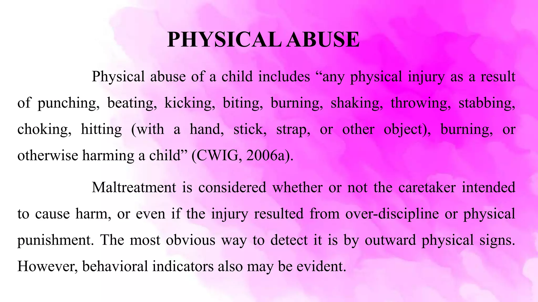 PHYSICALABUSE
Physical abuse of a child includes “any physical injury as a result
of punching, beating, kicking, biting, burning, shaking, throwing, stabbing,
choking, hitting (with a hand, stick, strap, or other object), burning, or
otherwise harming a child” (CWIG, 2006a).
Maltreatment is considered whether or not the caretaker intended
to cause harm, or even if the injury resulted from over-discipline or physical
punishment. The most obvious way to detect it is by outward physical signs.
However, behavioral indicators also may be evident.
 