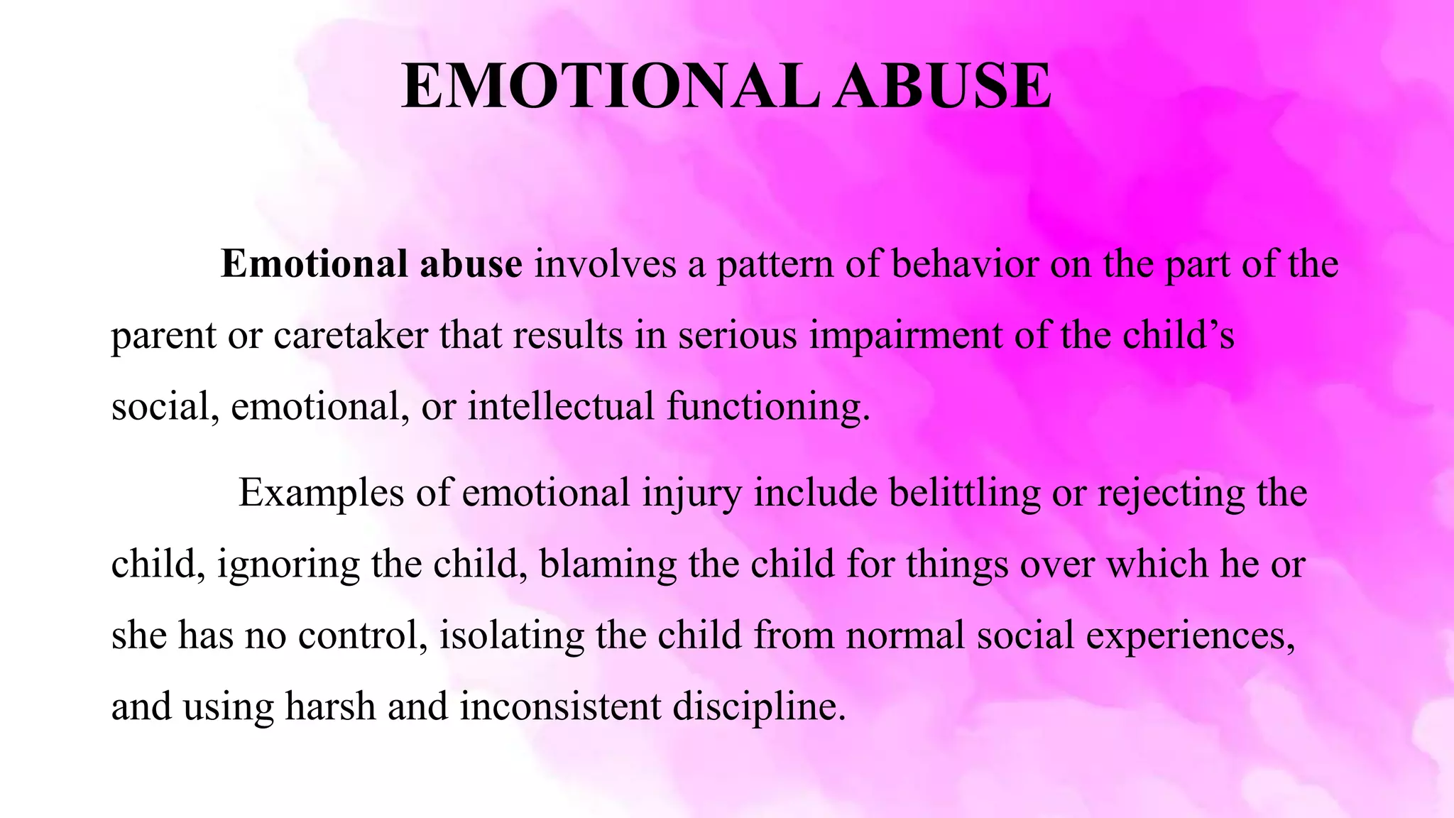 EMOTIONALABUSE
Emotional abuse involves a pattern of behavior on the part of the
parent or caretaker that results in serious impairment of the child’s
social, emotional, or intellectual functioning.
Examples of emotional injury include belittling or rejecting the
child, ignoring the child, blaming the child for things over which he or
she has no control, isolating the child from normal social experiences,
and using harsh and inconsistent discipline.
 