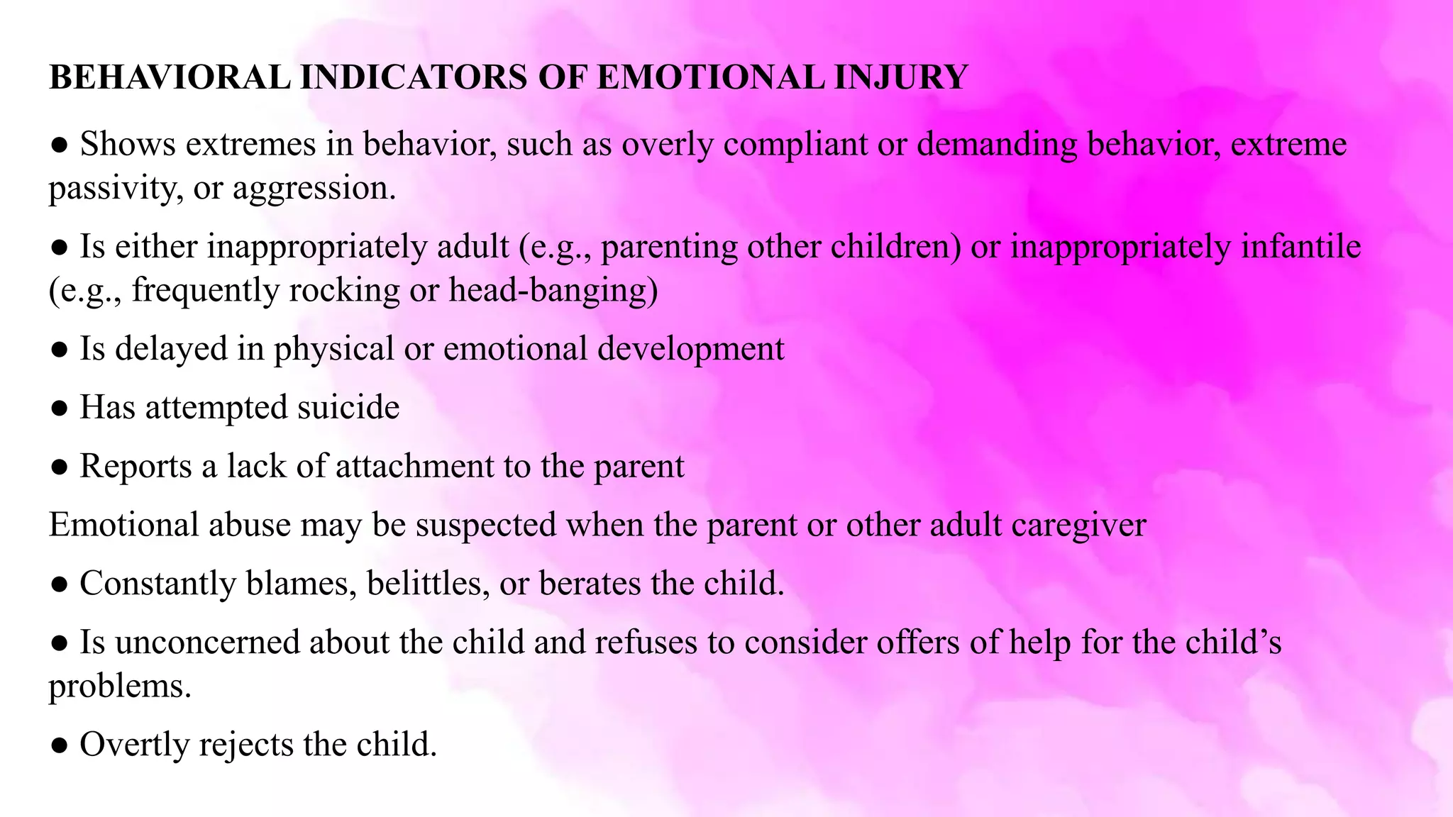 BEHAVIORAL INDICATORS OF EMOTIONAL INJURY
● Shows extremes in behavior, such as overly compliant or demanding behavior, extreme
passivity, or aggression.
● Is either inappropriately adult (e.g., parenting other children) or inappropriately infantile
(e.g., frequently rocking or head-banging)
● Is delayed in physical or emotional development
● Has attempted suicide
● Reports a lack of attachment to the parent
Emotional abuse may be suspected when the parent or other adult caregiver
● Constantly blames, belittles, or berates the child.
● Is unconcerned about the child and refuses to consider offers of help for the child’s
problems.
● Overtly rejects the child.
 