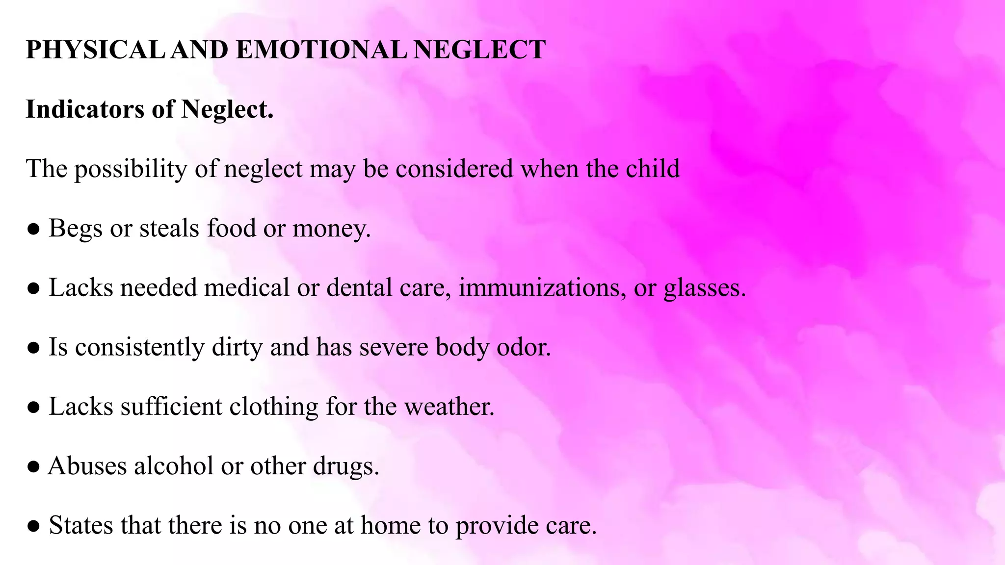 PHYSICALAND EMOTIONAL NEGLECT
Indicators of Neglect.
The possibility of neglect may be considered when the child
● Begs or steals food or money.
● Lacks needed medical or dental care, immunizations, or glasses.
● Is consistently dirty and has severe body odor.
● Lacks sufficient clothing for the weather.
● Abuses alcohol or other drugs.
● States that there is no one at home to provide care.
 