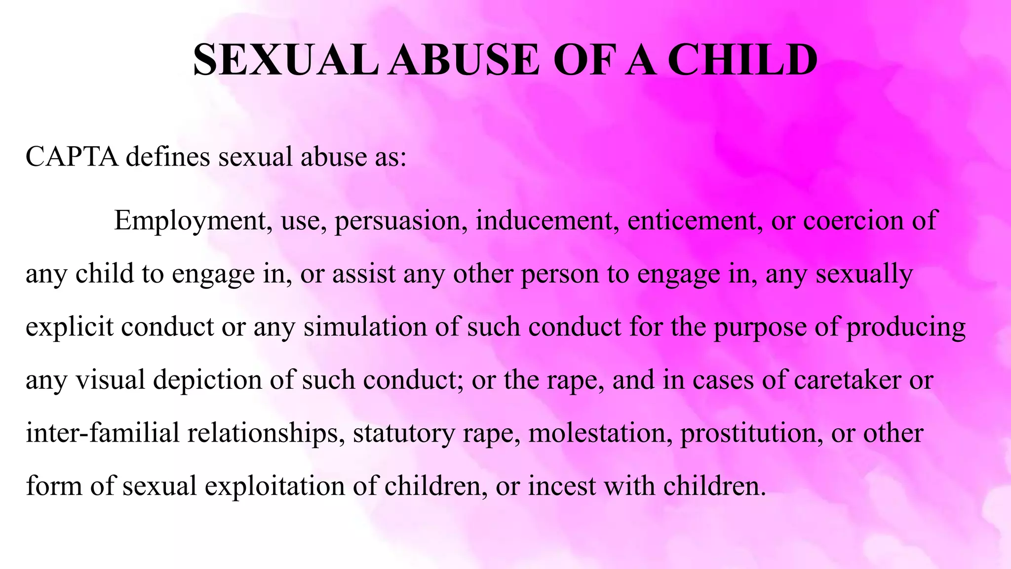 SEXUALABUSE OF A CHILD
CAPTA defines sexual abuse as:
Employment, use, persuasion, inducement, enticement, or coercion of
any child to engage in, or assist any other person to engage in, any sexually
explicit conduct or any simulation of such conduct for the purpose of producing
any visual depiction of such conduct; or the rape, and in cases of caretaker or
inter-familial relationships, statutory rape, molestation, prostitution, or other
form of sexual exploitation of children, or incest with children.
 