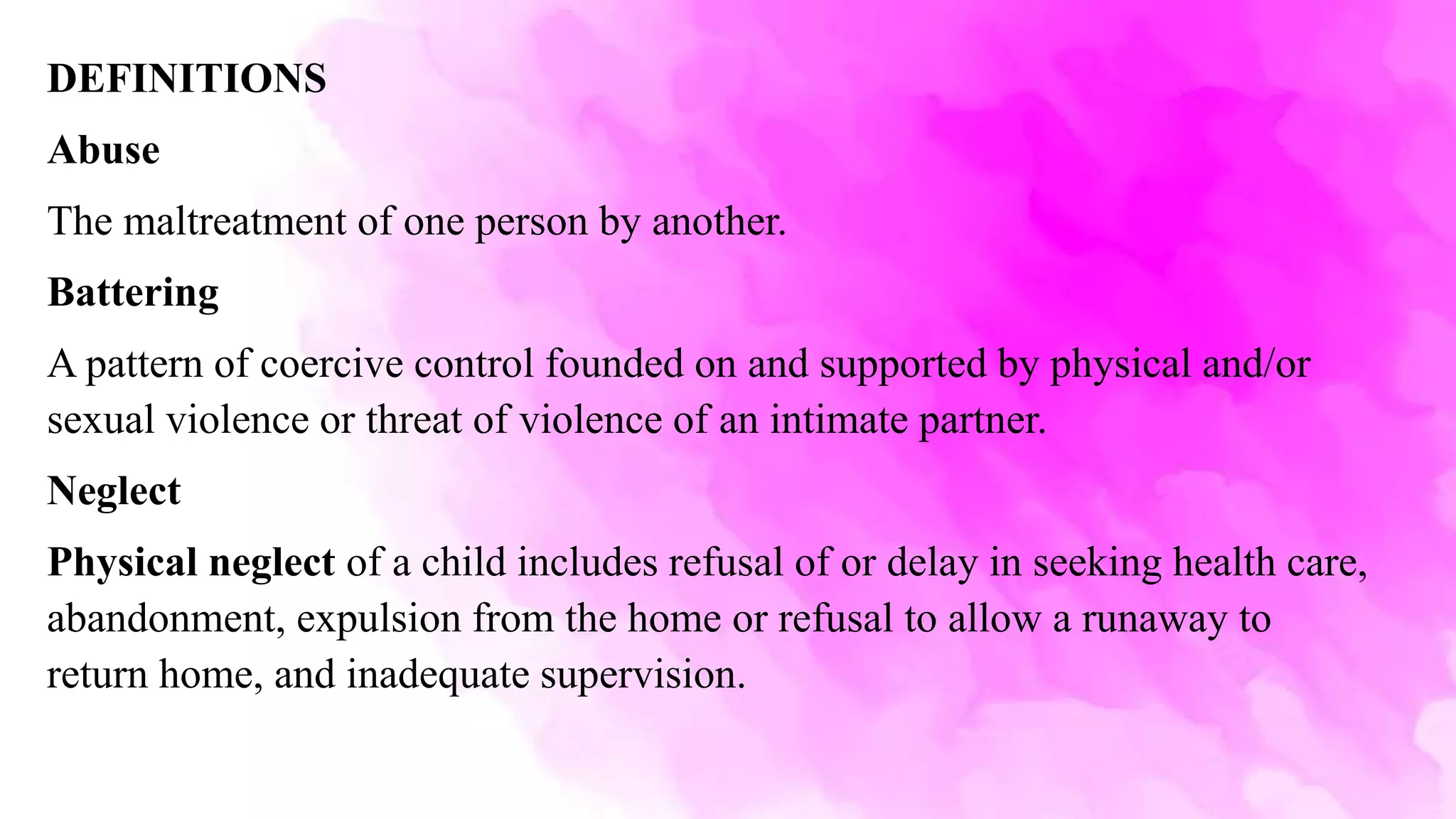 DEFINITIONS
Abuse
The maltreatment of one person by another.
Battering
A pattern of coercive control founded on and supported by physical and/or
sexual violence or threat of violence of an intimate partner.
Neglect
Physical neglect of a child includes refusal of or delay in seeking health care,
abandonment, expulsion from the home or refusal to allow a runaway to
return home, and inadequate supervision.
 