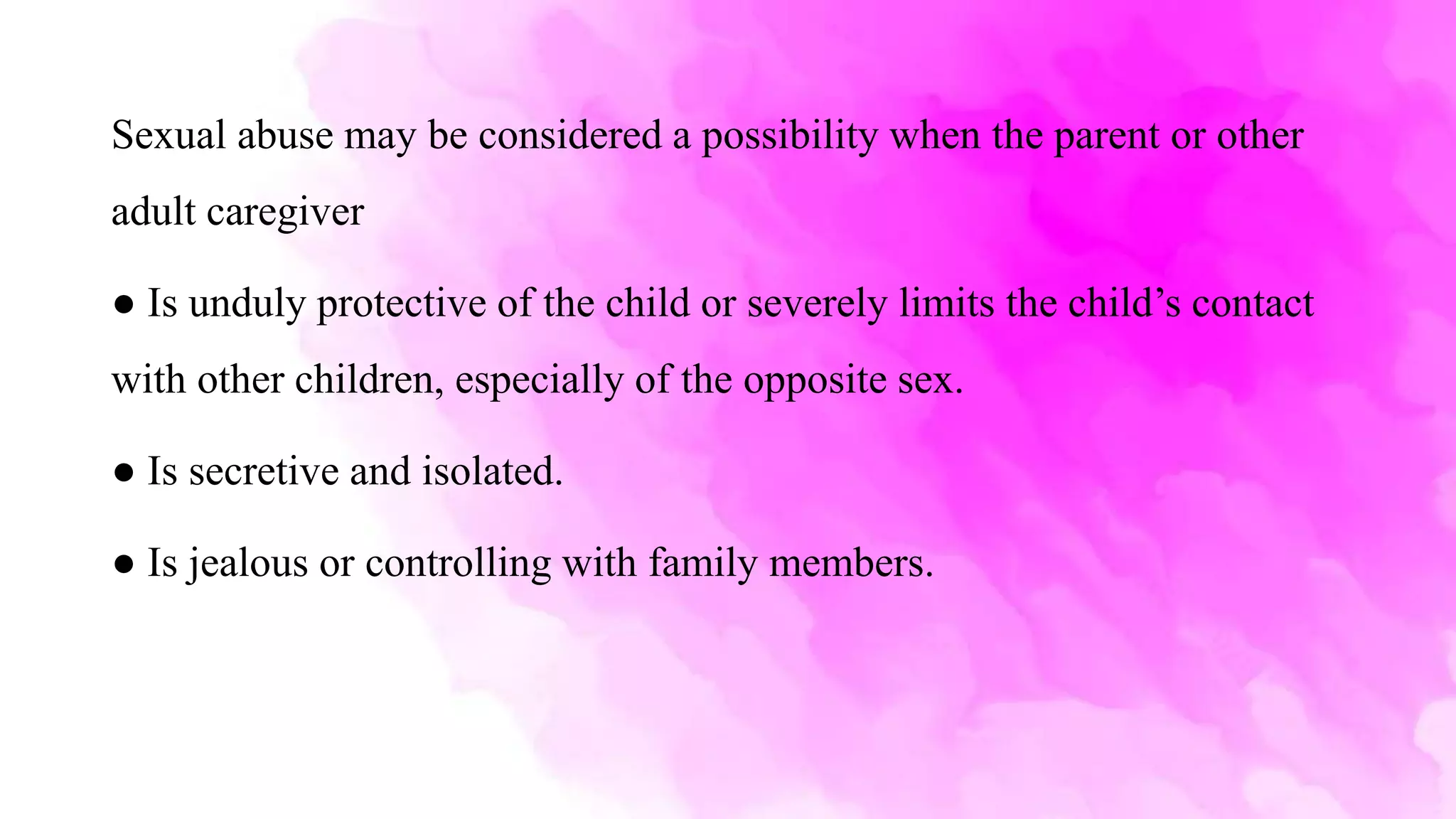 Sexual abuse may be considered a possibility when the parent or other
adult caregiver
● Is unduly protective of the child or severely limits the child’s contact
with other children, especially of the opposite sex.
● Is secretive and isolated.
● Is jealous or controlling with family members.
 