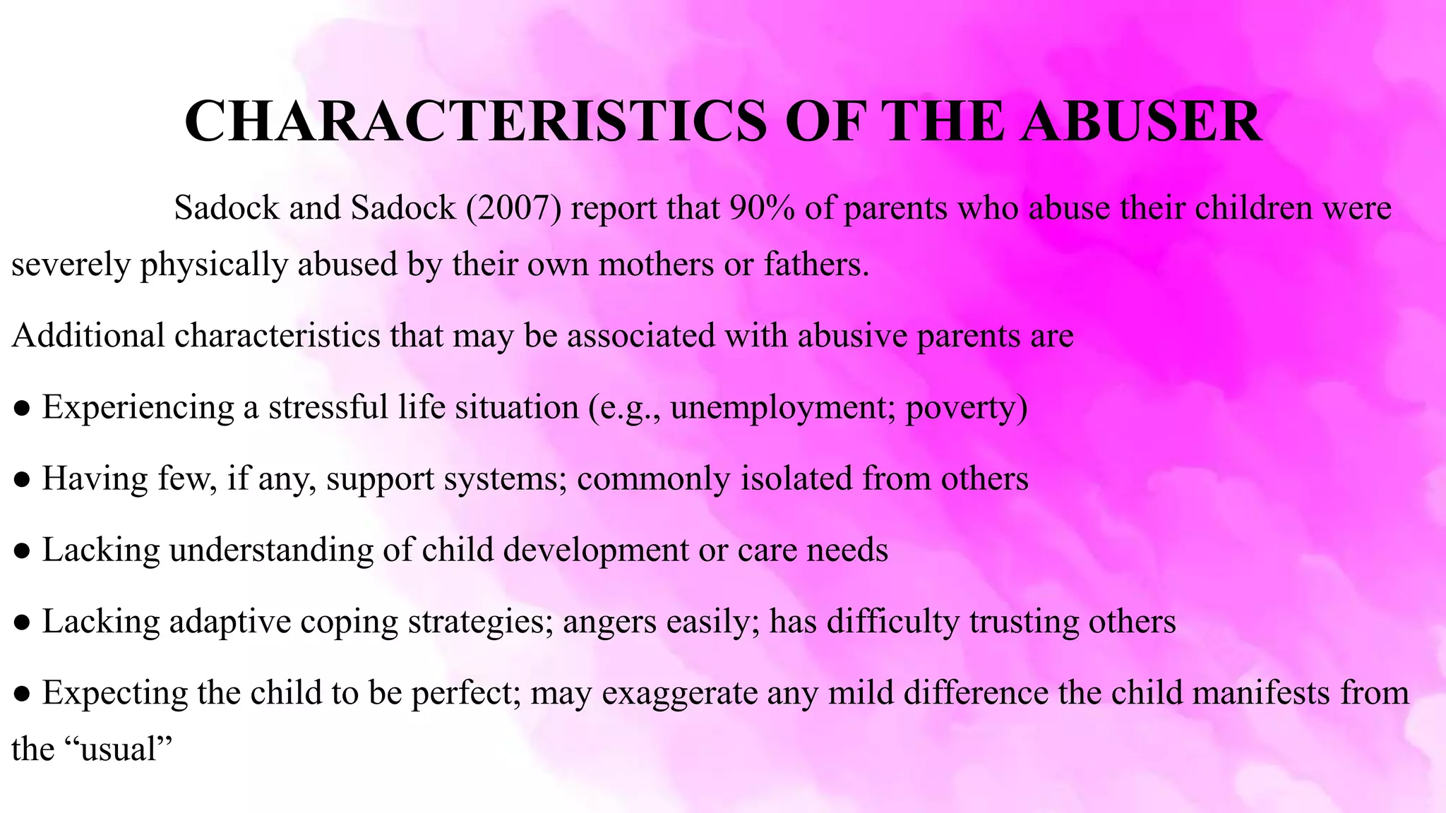 CHARACTERISTICS OF THE ABUSER
Sadock and Sadock (2007) report that 90% of parents who abuse their children were
severely physically abused by their own mothers or fathers.
Additional characteristics that may be associated with abusive parents are
● Experiencing a stressful life situation (e.g., unemployment; poverty)
● Having few, if any, support systems; commonly isolated from others
● Lacking understanding of child development or care needs
● Lacking adaptive coping strategies; angers easily; has difficulty trusting others
● Expecting the child to be perfect; may exaggerate any mild difference the child manifests from
the “usual”
 