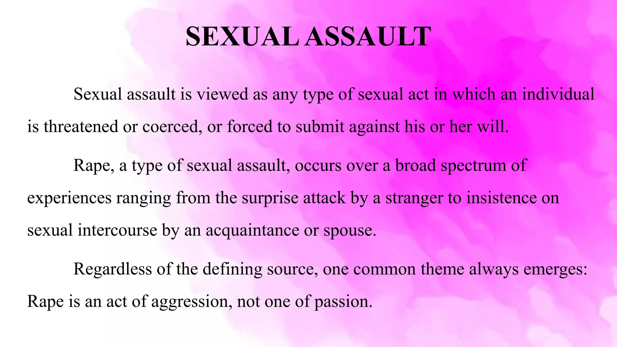 SEXUALASSAULT
Sexual assault is viewed as any type of sexual act in which an individual
is threatened or coerced, or forced to submit against his or her will.
Rape, a type of sexual assault, occurs over a broad spectrum of
experiences ranging from the surprise attack by a stranger to insistence on
sexual intercourse by an acquaintance or spouse.
Regardless of the defining source, one common theme always emerges:
Rape is an act of aggression, not one of passion.
 